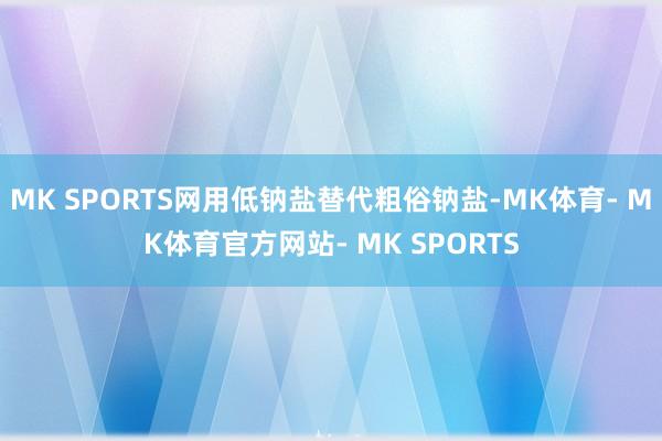 MK SPORTS网用低钠盐替代粗俗钠盐-MK体育- MK体育官方网站- MK SPORTS
