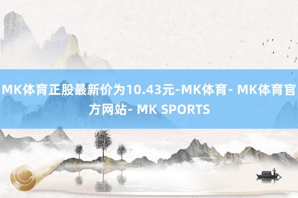 MK体育正股最新价为10.43元-MK体育- MK体育官方网站- MK SPORTS
