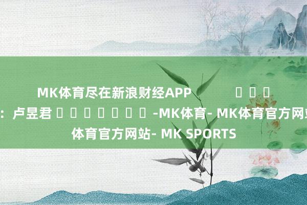 MK体育尽在新浪财经APP            						包袱裁剪：卢昱君 							-MK体育- MK体育官方网站- MK SPORTS