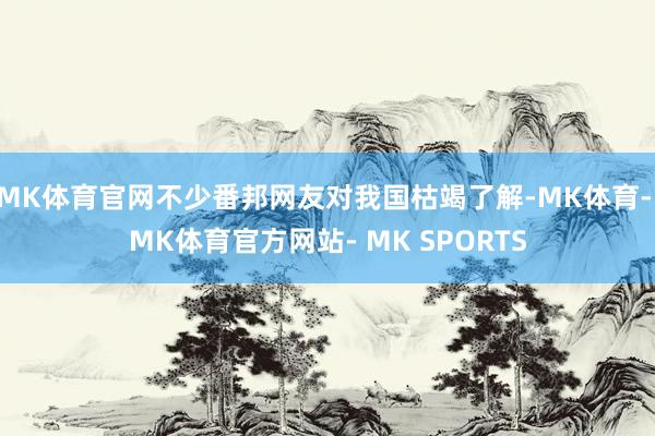 MK体育官网不少番邦网友对我国枯竭了解-MK体育- MK体育官方网站- MK SPORTS