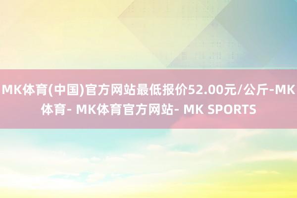 MK体育(中国)官方网站最低报价52.00元/公斤-MK体育- MK体育官方网站- MK SPORTS