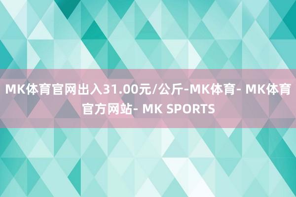 MK体育官网出入31.00元/公斤-MK体育- MK体育官方网站- MK SPORTS