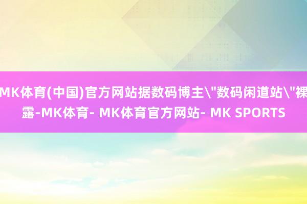 MK体育(中国)官方网站据数码博主