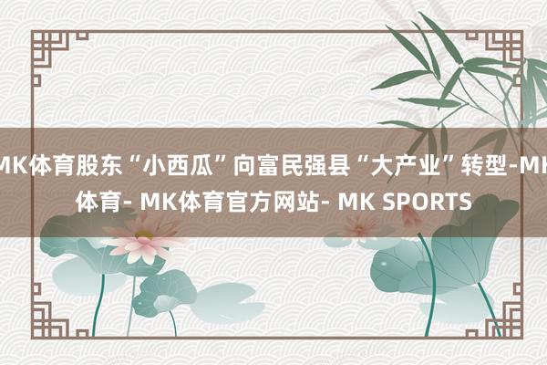 MK体育股东“小西瓜”向富民强县“大产业”转型-MK体育- MK体育官方网站- MK SPORTS