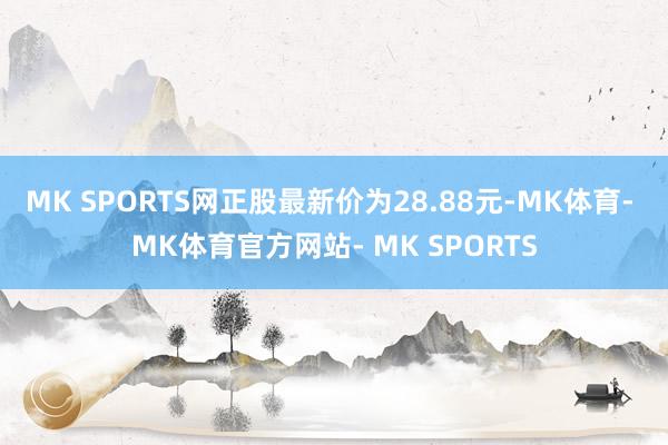 MK SPORTS网正股最新价为28.88元-MK体育- MK体育官方网站- MK SPORTS