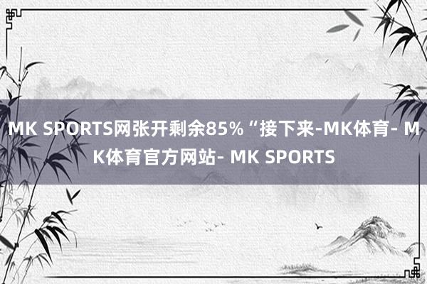 MK SPORTS网张开剩余85%“接下来-MK体育- MK体育官方网站- MK SPORTS
