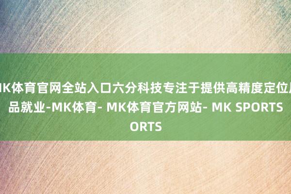 MK体育官网全站入口六分科技专注于提供高精度定位居品就业-MK体育- MK体育官方网站- MK SPORTS