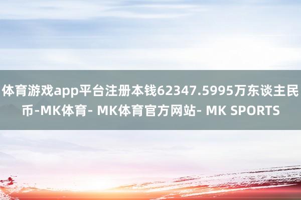 体育游戏app平台注册本钱62347.5995万东谈主民币-MK体育- MK体育官方网站- MK SPORTS
