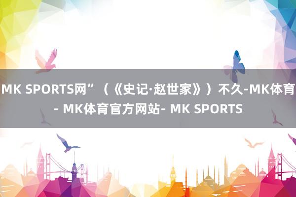 MK SPORTS网”（《史记·赵世家》）不久-MK体育- MK体育官方网站- MK SPORTS