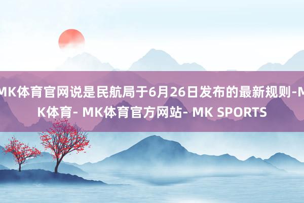 MK体育官网说是民航局于6月26日发布的最新规则-MK体育- MK体育官方网站- MK SPORTS