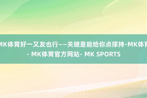 MK体育好一又友也行——关键是能给你点撑持-MK体育- MK体育官方网站- MK SPORTS