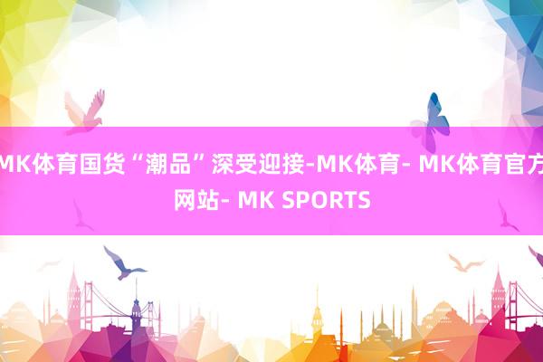 MK体育国货“潮品”深受迎接-MK体育- MK体育官方网站- MK SPORTS