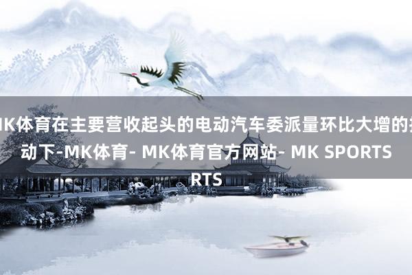 MK体育在主要营收起头的电动汽车委派量环比大增的推动下-MK体育- MK体育官方网站- MK SPORTS