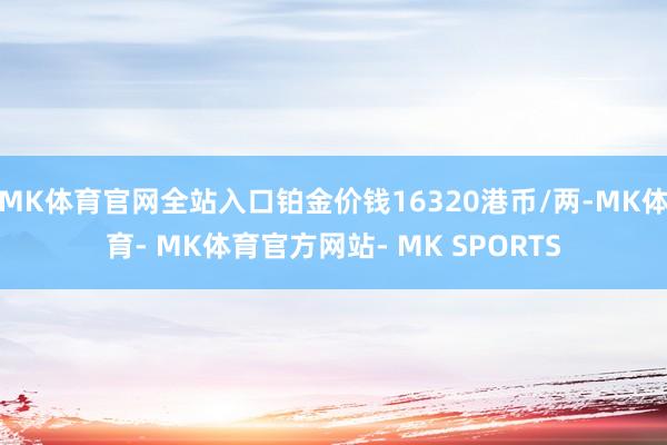 MK体育官网全站入口铂金价钱16320港币/两-MK体育- MK体育官方网站- MK SPORTS