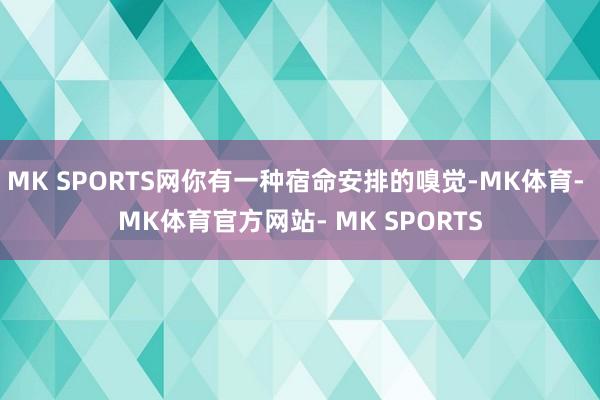 MK SPORTS网你有一种宿命安排的嗅觉-MK体育- MK体育官方网站- MK SPORTS