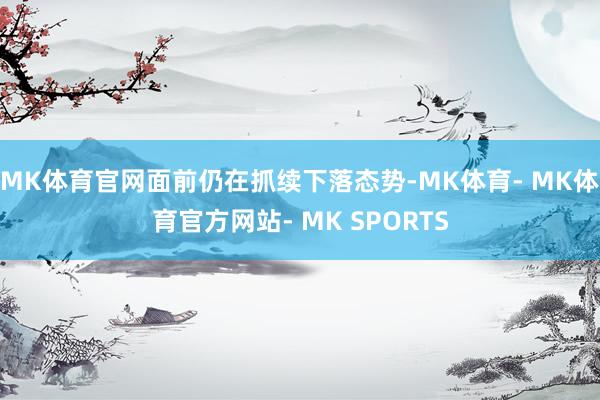 MK体育官网面前仍在抓续下落态势-MK体育- MK体育官方网站- MK SPORTS