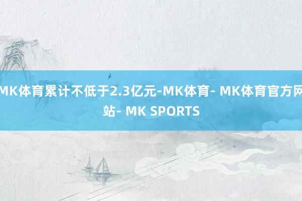 MK体育累计不低于2.3亿元-MK体育- MK体育官方网站- MK SPORTS