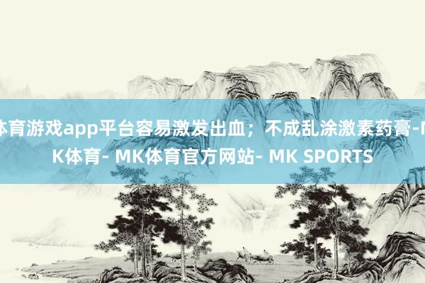 体育游戏app平台容易激发出血；不成乱涂激素药膏-MK体育- MK体育官方网站- MK SPORTS