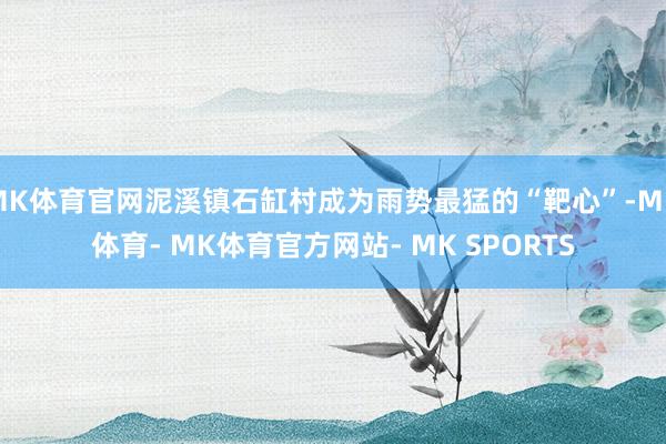 MK体育官网泥溪镇石缸村成为雨势最猛的“靶心”-MK体育- MK体育官方网站- MK SPORTS