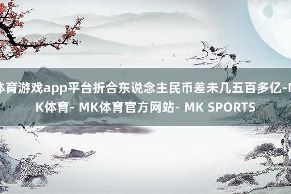 体育游戏app平台折合东说念主民币差未几五百多亿-MK体育- MK体育官方网站- MK SPORTS