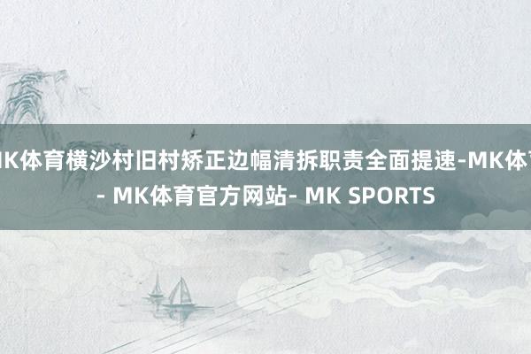 MK体育横沙村旧村矫正边幅清拆职责全面提速-MK体育- MK体育官方网站- MK SPORTS