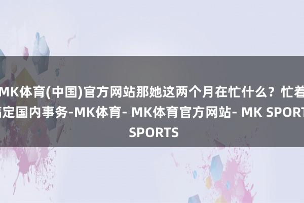 MK体育(中国)官方网站那她这两个月在忙什么？忙着搞定国内事务-MK体育- MK体育官方网站- MK SPORTS