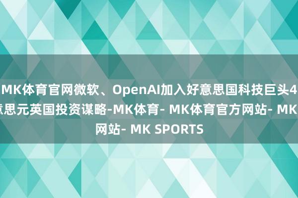 MK体育官网微软、OpenAI加入好意思国科技巨头423亿好意思元英国投资谋略-MK体育- MK体育官方网站- MK SPORTS