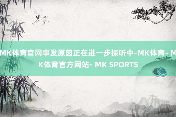 MK体育官网事发原因正在进一步探听中-MK体育- MK体育官方网站- MK SPORTS
