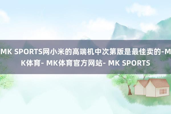 MK SPORTS网小米的高端机中次第版是最佳卖的-MK体育- MK体育官方网站- MK SPORTS