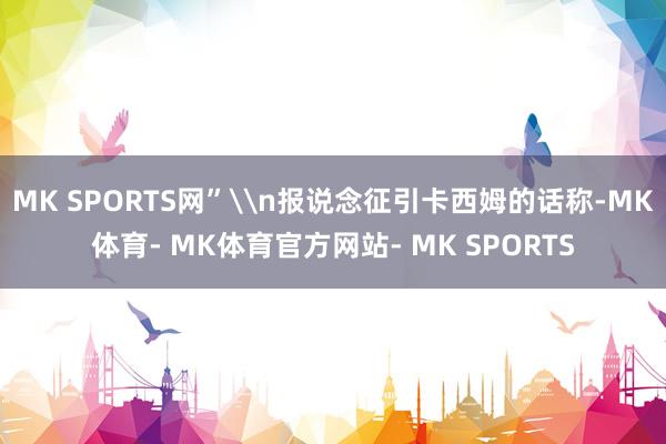 MK SPORTS网”\n报说念征引卡西姆的话称-MK体育- MK体育官方网站- MK SPORTS