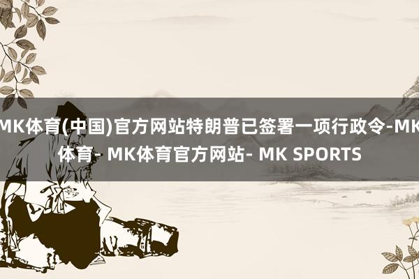 MK体育(中国)官方网站特朗普已签署一项行政令-MK体育- MK体育官方网站- MK SPORTS