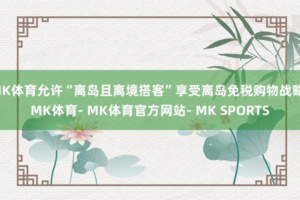 MK体育允许“离岛且离境搭客”享受离岛免税购物战略-MK体育- MK体育官方网站- MK SPORTS