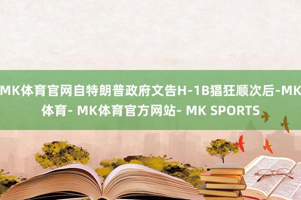 MK体育官网自特朗普政府文告H-1B猖狂顺次后-MK体育- MK体育官方网站- MK SPORTS