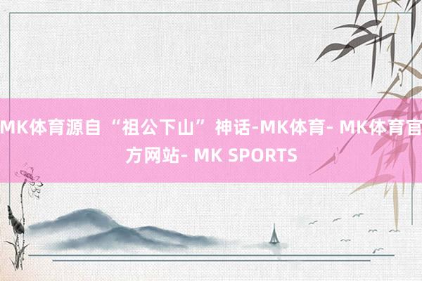 MK体育源自 “祖公下山” 神话-MK体育- MK体育官方网站- MK SPORTS