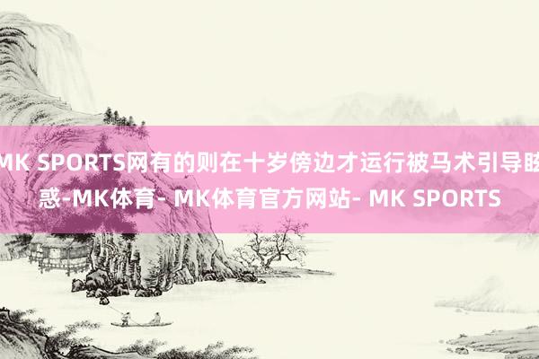 MK SPORTS网有的则在十岁傍边才运行被马术引导眩惑-MK体育- MK体育官方网站- MK SPORTS