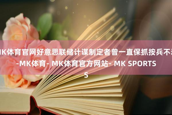 MK体育官网好意思联储计谋制定者曾一直保抓按兵不动-MK体育- MK体育官方网站- MK SPORTS