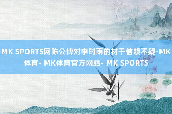 MK SPORTS网陈公博对李时雨的材干信赖不疑-MK体育- MK体育官方网站- MK SPORTS