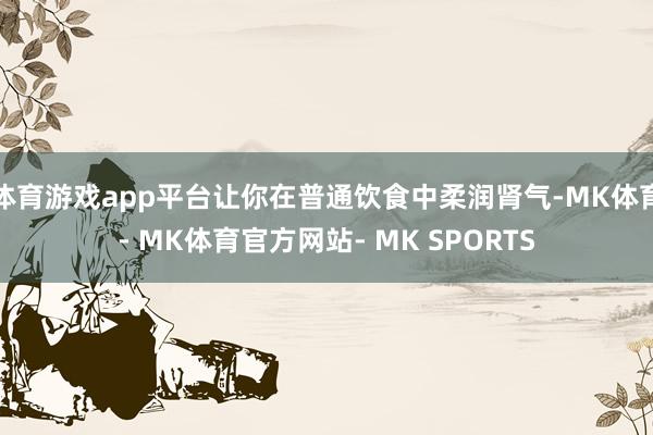 体育游戏app平台让你在普通饮食中柔润肾气-MK体育- MK体育官方网站- MK SPORTS