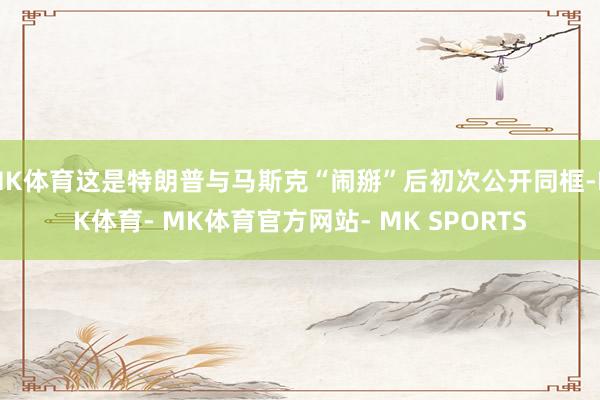 MK体育这是特朗普与马斯克“闹掰”后初次公开同框-MK体育- MK体育官方网站- MK SPORTS