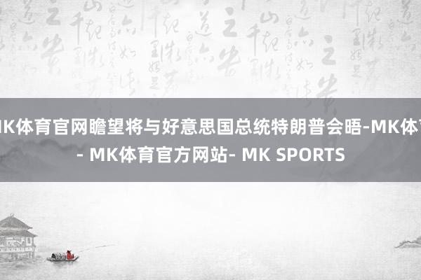 MK体育官网瞻望将与好意思国总统特朗普会晤-MK体育- MK体育官方网站- MK SPORTS