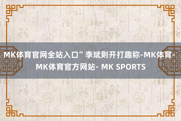 MK体育官网全站入口”　　李斌则开打趣称-MK体育- MK体育官方网站- MK SPORTS