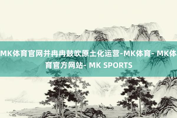 MK体育官网并冉冉鼓吹原土化运营-MK体育- MK体育官方网站- MK SPORTS