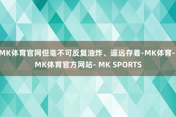 MK体育官网但毫不可反复油炸、遥远存着-MK体育- MK体育官方网站- MK SPORTS