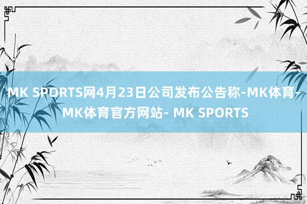 MK SPORTS网4月23日公司发布公告称-MK体育- MK体育官方网站- MK SPORTS