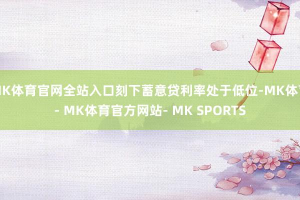 MK体育官网全站入口刻下蓄意贷利率处于低位-MK体育- MK体育官方网站- MK SPORTS