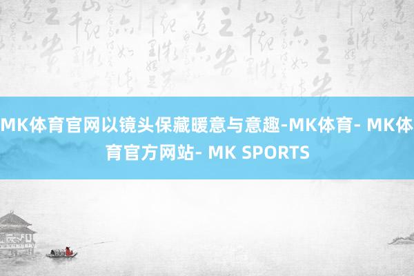 MK体育官网以镜头保藏暖意与意趣-MK体育- MK体育官方网站- MK SPORTS