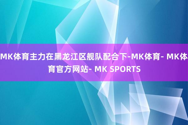 MK体育主力在黑龙江区舰队配合下-MK体育- MK体育官方网站- MK SPORTS