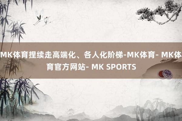 MK体育捏续走高端化、各人化阶梯-MK体育- MK体育官方网站- MK SPORTS